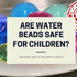 Are water beads safe for children?
